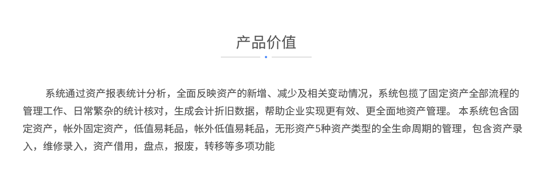 系统通过资产报表统计分析，全面反映资产的新增、减少及相关变动情况，系统包揽了固定资产全部流程的管理工作、日常繁杂的统计核对，生成会计折旧数据，帮助企业实现更有效、更全面地资产管理。 本系统包含固定资产，帐外固定资产，低值易耗品，帐外低值易耗品，无形资产5种资产类型的全生命周期的管理，包含资产录入，维修录入，资产借用，盘点，报废，转移等多项功能